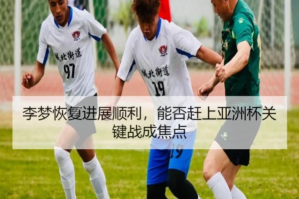 李梦恢复进展顺利，能否赶上亚洲杯关键战成焦点
